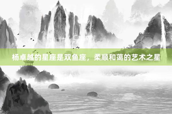 杨卓越的星座是双鱼座，柔顺和蔼的艺术之星